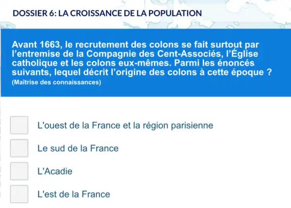 DOSSIER 6:LA CROISSANCE DE LA POPULATION
Avant 1663, le recrutement des colons se fait surtout par
l'entremise de la Compagnie des Cent-Associés , l'Eglise
catholique et les colons eux-mêr nes. Parmi les énoncés
suivants,lequel décrit l'origine des colons à cette époque?
(Maitrise des connaissances)
L'ouest de la France et la région parisienne
Le sud de la France
L'Acadie
L'est de la France