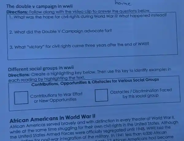 The double v campaign in wwii
Directions: Follow along with the video clip to answer the questions below.
1. What was the hope for civil rights during World War I?What happened instead?
2. What did the Double V Campaign advocate for?
3. What "victory"for civil rights came three years after the end of WWII?
Different social groups in wwii
Directions: Create a highlighting key below. Then use this key to identify examples in
each reading by highlighting the text.
Contributions Opportunities &Obstacles for Various Social Groups
square  Contributions to War Effort
or New Opportunities
square 
Obstacles /Discrimination Faced
by this social group
African Americans in World War II
African Americas served bravely and with distinction in every theater of World War II,
while at the same time struggling for their own civil rights in the United States .Although
the United States Armed Forces were officially segregated until 1948, WWII laid the
nost-war integration of the military. In 1941 less than 4,000 African
1) African American had become