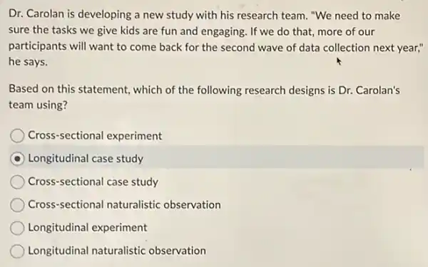 Dr. Carolan is developing a new study with his research team. "We need to make
sure the tasks we give kids are fun and engaging. If we do that, more of our
participants will want to come back for the second wave of data collection next year,"
he says.
Based on this statement.which of the following research designs is Dr.Carolan's
team using?
Cross-sectional experiment
Longitudinal case study
Cross-sectional case study
Cross-sectional naturalistic observation
Longitudinal experiment
Longitudinal naturalistic observation