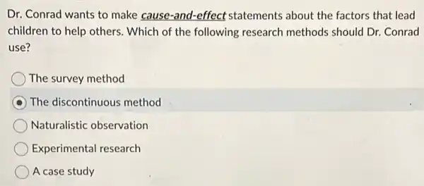 Dr. Conrad wants to make cause-and-effect statements about the factors that lead
children to help others.Which of the following research methods should Dr. Conrad
use?
The survey method
The discontinuous method
Naturalistic observation
Experimental research
A case study