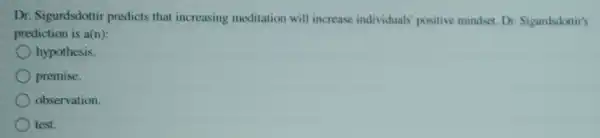 Dr. Sigurdsdottir predicts tha increasing meditation will increase individuals positive mindset. Dr Sigurdsdottir's
prediction is a(n):
hypothesis.
premise.
observation.
test.