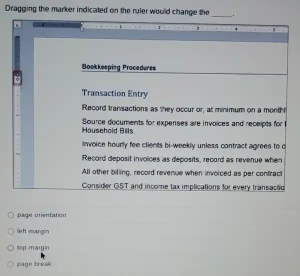 Dragging the marker indicated on the ruler would change the
__
Bookkeeping Procedures
Transaction Entry
Record transactions as they occur or at minimum on a monthl
Source documents for expenses are invoices and receipts for
Household Bills
Invoice hourly fee clients bi-weekly unless contract agrees to d
Record deposit invoices as deposits record as revenue when
All other billing, record revenue when invoiced as per contract
Consider GST and income tax implications for every transactid
page orientation
left margin
top margin
page break