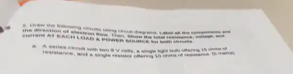 a. Draw the following
the dirention of electron in using circuit diagrams Lahel all the components
current AT EAC A POWER SOURCE In both elrouits.
a
A series circuit with two 9 V cells, a single light built offering 15 ohme
resistance, and a single resistor offering 10 ohme of resistance. (5)marks)