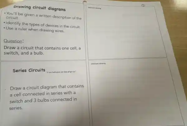 Drawing circuit diagrams
You'll be given a written description of the
circuit
-identify the types of devices in the circuit.
-Use a ruler when drawing wires.
Question:
Draw a circuit that contains one cell, a
switch, and a bulb.
Series Circuits	all go out"
Draw a circuit diagram that contains
a cell connected in series with a
switch and 3 bulbs connected in
series.
square