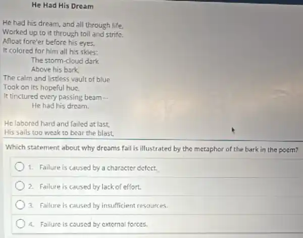 He Had His Dream
He had his dream and all through life.
Worked up to it through toil and strife.
Alloat fore'er before his eyes,
It colored for him all his skies:
The storm-cloud dark
Above his bark,
The calm and listless vault of blue
Took on its hopeful hue,
It tinctured every passing beam
He had his dream.
He labored hard and failed at last
His sails too weak to bear the blast,
Which statement about why dreams fail is illustrated by the metaphor of the bark in the poem?
1. Failure is caused by a character defect.
2. Failure is caused by lack of effort.
3. Failure is caused by insufficient resources.
4. Failure is caused by external forces.