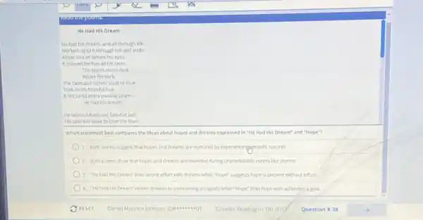He Had His Dream
He had his dream and all through life.
Worked up to it through toll and strife.
Afloat foreter before his eyes
It colored for him all his skies:
The storm-cloud dark
Above his bark.
The calm and listless vault of blue
Took on its hopeful hue.
It tinctured every passing beam-
He had his dream.
He labored hard and failed at last.
His sails too weak to bear the blast.
Which statement best compares the ideas about hopes and dreams expressed in "He Had His Dream"and "Hope"?
1. Both poems suggest that hopes and dreams are nurtured by experiencinggeriodic success.
2. Both poems show that hopes and dreams are essential during unpredictable events like storms.
3. "He Had His Dream"links strong effort with dreams while "Hope" suggests hope is present without effort
4. "He Had His Dream"relates dreams to overcoming a tragedy while "Hope links hope with achieving a goal.