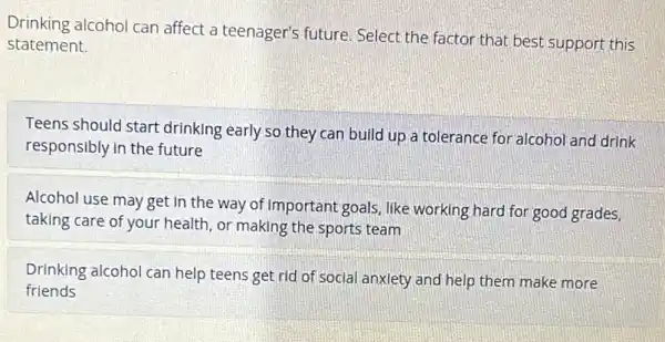 Drinking alcohol can affect a teenager's future Select the factor that best support this
statement.
Teens should start drinking early so they can build up a tolerance for alcohol and drink
responsibly in the future
Alcohol use may get In the way of Important goals, like working hard for good grades
taking care of your health, or making the sports team
Drinking alcohol can help teens get rid of social anxiety and help them make more
friends