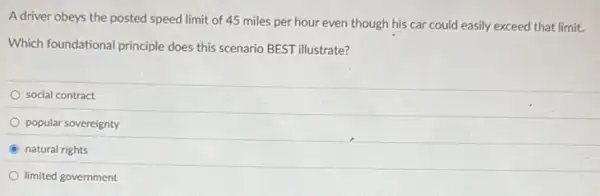 A driver obeys the posted speed limit of 45 miles per hour even though his car could easily exceed that limit.
Which foundational principle does this scenario BEST illustrate?
social contract
popular sovereignty
B natural rights
limited government