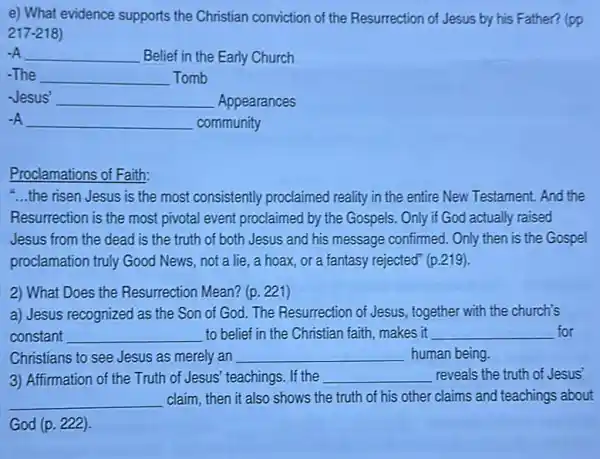 e) What evidence supports the Christian conviction of the Resurrection of Jesus by his Father? (pp
217-218)
__ Belief in the Early Church
__ Tomb
Jesus' __ Appearances
__ community
Proclamations of Faith:
-...the risen Jesus is the most consistently proclaimed reality in the entire New Testament. And the
Resurrection is the most pivotal event proclaimed by the Gospels. Only if God actually raised
Jesus from the dead is the truth of both Jesus and his message confirmed. Only then is the Gospel
proclamation truly Good News, not a lie., a hoax, or a fantasy rejected" (p.219).
2) What Does the Resurrection Mean? (p. 221)
a) Jesus recognized as the Son of God. The Resurrection of Jesus , together with the church's
constant __ to belief in the Christian faith, makes it __ for
Christians to see Jesus as merely an __ human being
3) Affirmation of the Truth of Jesus' teachings. If the __ reveals the truth of Jesus'
__ claim, then it also shows the truth of his other claims and teachings about
God (p. 222).