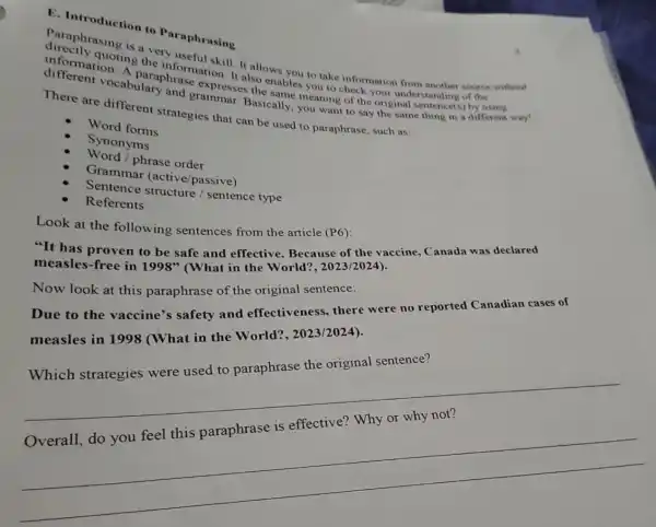 E. Introduction to Paraphrasing
Paraphrasing is a very useful skill. It allows you to take information from another source without
quoting the information. It also enables you to check your understanding of the
information A paraphrase expresses the same meaning of the original sentence(s)by using
different vocabulary and grammar. Basically.you want to say the mane thing in a different way!
There are different strategies that can be used to paraphrase such as:
Word forms
Synonyms
Word /phrase order
Grammar (active/passive)
Sentence structure / sentence type
Referents
Look at the following sentences from the article (P6):
"It has proven to be safe and effective Because the vaccine, Canada was declared
measles-free in
1998''
(What in the World?2023/2024).
Now look at this paraphrase of the original sentence:
Due to the vaccine's safety and effectiveness there were no reported Canadian cases of
measles in 1998 (What in the World?, 2023/2024).
Which strategies were used to paraphrase the original sentence?
__