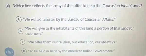 (e) Which line reflects the irony of the offer to help the Caucasian inhabitants?
A "We will administer by the Bureau of Caucasian Affairs."
B
"We will give to the inhabitants of this land a portion of that land for
their own."
C "We offer them our religion, our education, our life-ways."
D "To be held in trust by the American Indian Government."