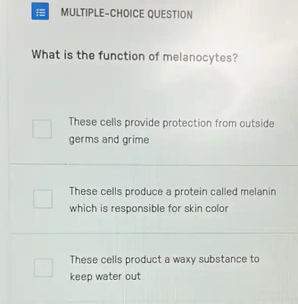 E MULTIPLE -CHOICE QUESTION
What is the function of melanocytes?
These cells provide protection from outside
germs and grime
square 
These cells produce a protein called melanin
which is responsible for skin color
These cells product a waxy substance to