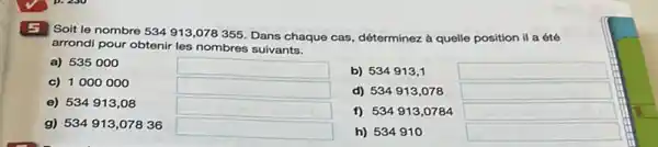 E Soit le nombre
534913,078355
Dans chaque cas, déterminez a quelle position il a été
arrondi pour obtenir les nombres suivants.
a) 535000
c) 1000000
square 
b) 534913,1
square 
square 
d) 534913,078
square 
e) 534913,08
square 
f) 534913,0784
square 
g) 534913,07836
square 
h) 534910
square