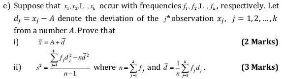 e) Suppose that x_(1),x_(2),L,x_(k) occur with frequencies f_(1),f_(2),L,f_(k) , respectively. Let
d_(j)=x_(j)-A denote the deviation of the j"observation x_(j),j=1,2,ldots ,k
from a number A.. Prove that
i) bar (x)=A+bar (d)
(2 Marks)
ii)
s^2=(sum _(j-1)^kf_(j)d_(j)^2-nbar (d)^2)/(n-1)
where n=sum _(j=1)^kf_(j) and bar (d)=(1)/(n)sum _(j=1)^kf_(j)d_(j)
(3 Marks)