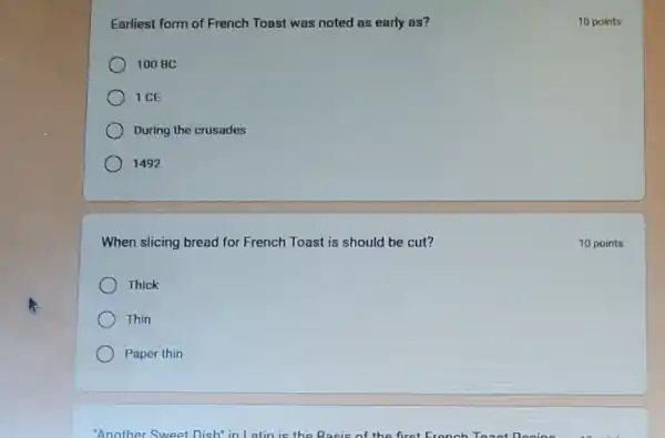 Earliest form of French Toast was noted as early as?
100 BC
1 CE
During the crusades
1492
When slicing bread for French Toast is should be cut?
Thick
Thin
Paper thin
"Another Sweet Dish" in Latin is the Basis of the first
10 points
10 points