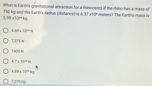 What is Earth's gravitational attraction for a rhinoceros if the rhino has a mass of
750 kg and the Earth's radius (distance) is 6.37times 10^6 meters? The Earth's mass is
5.98times 10^24kg
4.69times 10^10N
7,375 N
7400 N
4.7times 10^10N
4.69times 10^10kg
7,375 kg