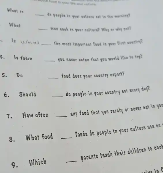 ebout food in your life and culture.
learnion with the second
What is
__ do people in your culture eat in the morning?
What
__ men cook in you?cultura? Why are why not?
. Is what __ the most important food in your first country?
4. Is there __ you never eaten that you would like to try?
5.(D) (1)	__ food does your country export?
6.Should __
do people in your country eat every day?
7. How often __
any food that you rarely or never eat in you
8.What food __
foods do people in your culture use as
9. Which
__
parents teach their children to cook