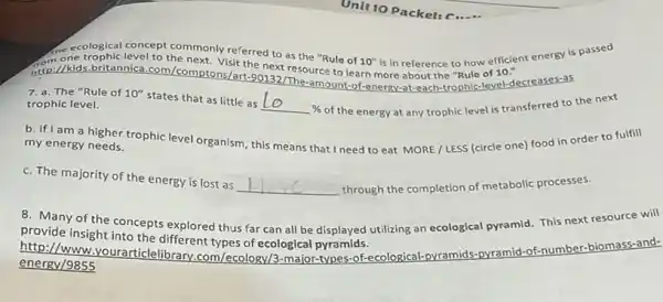 me ecological concept commonly referred to as the "Rule of
10''
is in reference to how efficient energy is passed
to the next. Visit the next resource to learn more about the "Rule of
10.''
7. a. The "Rule of 10''
states that as little as
% of the energy at any trophic level is transferred to the next trophic level.
b. If I am a higher trophic level organism this means that I need to eat MORE /LESS (circle one)food in order to fulfill
my energy needs.
c. The majority of the energy is lost as
__ through the completion of metabolic processes.
8. Many of the concepts explored thus far can all be displayed utilizing an ecological pyramid. This next resource will
provide insight into the different types of ecological pyramids.
http://www.yourarticlelibrary .com/ecology/3-major-types -of-ecological-pvr
energy/9855
-pyramids