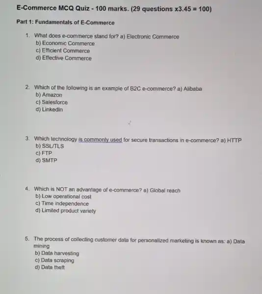 E-Commerce MCQ Quiz -100 marks. (29 questions x3.45=100
Part 1: Fundamentals of E-Commerce
1. What does e-commerce stand for? a) Electronic Commerce
b) Economic Commerce
c) Efficient Commerce
d) Effective Commerce
2. Which of the following is an example of B2C e-commerce?a) Alibaba
b) Amazon
c) Salesforce
d) Linkedln
3. Which technology is commonly used for secure transactions in -commerce? a) HTTP
b) SSL/TLS
c) FTP
d) SMTP
4. Which is NOT an advantage of e-commerce?a) Global reach
b) Low operational cost
c) Time independence
d) Limited product variety
5. The process of collecting customer data for personalized marketing is known as a) Data
mining
b) Data harvesting
c) Data scraping
d) Data theft