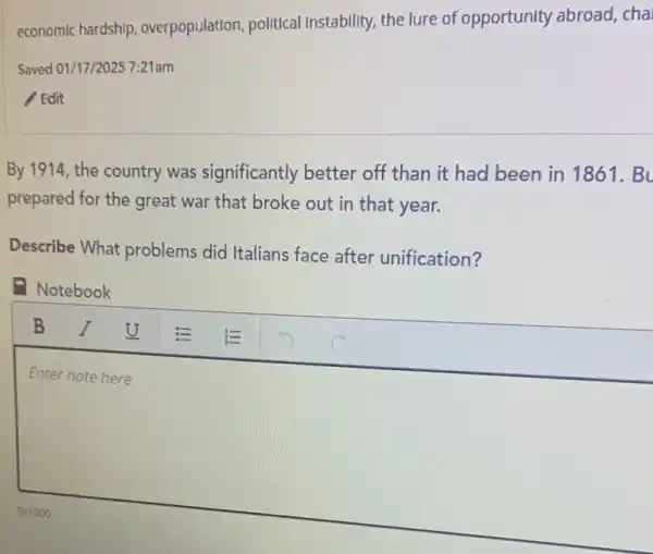 economic hardship overpopulation, political Instability, the lure of opportunity abroad cha
Saved 01/17/2025 7:21am
Edit
By 1914, the country was significantly better off than it had been in 1861 . Bu
prepared for the great war that broke out in that year.
Describe What problems did Italians face after unification?
Notebook
square 
Enter note here