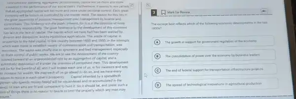 Economicany speaking, aggregared [accumulateoj capital will De more ana more
essential to the performance of our social tasks Furthermore, it seems to me certain
that all aggregated capital will fall more and more under personal control Each great
company will be known as controlled by one master mind. The reason for this lies in
the great superiority of personal management over management by boards and
committees.This tendency is in the public interest, for it is in the direction of more
satisfactory responsibility. The great hindrance to the developmen of this continent
has lain in the lack of capital. The capital which we have had has been wasted by
division and dissipation, and by injudicious applications. The waste of capital, in
proportion to the total capital, in this country between 1800 and 1850 in the attempts
which were made to establish means of communication and transportation, was
enormous. The waste was chiefly due to ignorance and bad management, especially
to State control of public works. We are to see the developmen of the country
pushed forward at an unprecedented rate by an aggregation of capital, and a
systematic application of it under the direction of competent men. This development
will be for the benefit of all, and it will enable each one of us, in his measure and way,
to increase his wealth.We may each of us go ahead to do so, and we have every
reason to rejoice in each other's prosperity.
__ Capital inherited by a spendthrift
person who spends money freely) will be squandered and re-accumulated in the
ands of men who are fit and competent to hold it. So it should be, and under such a
tate of things there is no reason to desire to limit the property which any man may
cauire."
Mark for Review
The excerpt best reflects which of the following economic developments in the late
1800 s?
A The growth in support for government regulation of the economy
B The consolidation of power over the economy by business leaders
C The end of federal support for transportation infrastructure projects
D The spread of technological innovations in agricultural production