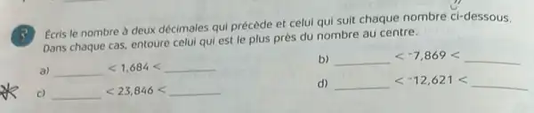 Ecris le nombre à deux décimales qui précède et celui qui suit chaque nombre ci-dessous.
Dans chaque cas, entoure celui qui est le plus près du nombre au centre.
b) underline ( )lt -7,869lt underline ( )
a) underline ( )lt 1,684lt underline ( )
d) underline ( )lt -12,621lt underline ( )
c) underline ( )lt 23,846lt underline ( )