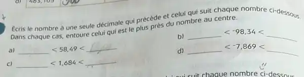 Ecris le nombre à une seule décimale qui précède et celui qui suit chaque nombre ci-dessous.
Dans chaque cas, entoure celui qui est le plus près du nombre au centre.
a) underline ( )lt 58,49lt underline ( )
b) underline ( )lt -98,34lt underline ( )
d) underline ( )lt -7,869lt underline ( )
C) underline ( )lt 1,684lt underline ( )