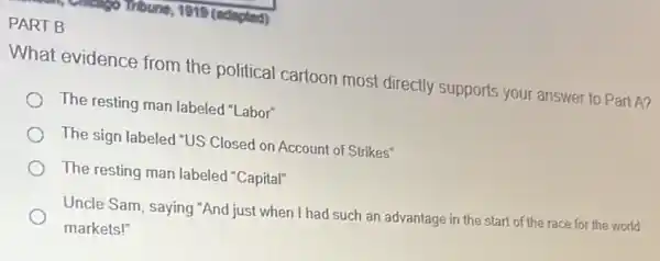 (edapled)
PART B
What evidence from the political cartoon most directly supports your answer to Part A?
The resting man labeled "Labor"
The sign labeled "US Closed on Account of Strikes"
The resting man labeled "Capital"
Uncle Sam, saying "And just when I had such an advantage in the start of the race for the world
markets!"