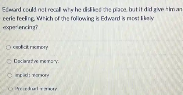 Edward could not recall why he disliked the place, but it did give him an
eerie feeling. Which of the following is Edwarc I is most likely
experiencing?
explicit memory
Declarative memory.
implicit memory
Proceduarl memory