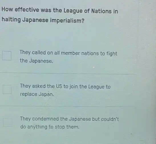 How effective was the League of Nations in
halting Japanese imperialism?
They called on all member nations to fight
the Japanese.
They asked the US to join the League to
replace Japan.
They condemned the Japanese but couldn't
do anything to stop them.