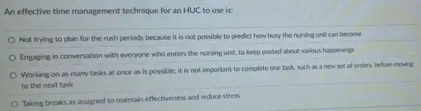 An effective time management technique for an HUC to use is:
Not trying to plan for the rush periods because it is not possible to predict how busy the nursing unit can become
Engaging in conversation with everyone who enters the nursing unit, to keep posted about various happenings
Working on as many tasks at once as is possible; it is not important to complete one task, such as a new set of orders, before moving
to the next task
Taking breaks as assigned to maintain effectiveness and reduce stress