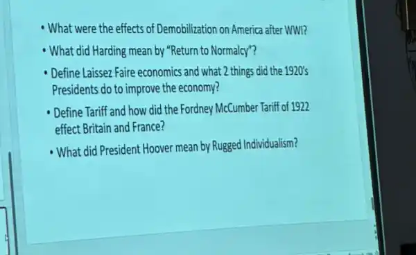 - What were the effects of Demobilization on America after WWI?
What did Harding mean by "Return to Normalcy"?
Define Laissez Faire economics and what 2 things did the 1920's
Presidents do to improve the economy?
Define Tariff and how did the Fordney McCumber Tariff of 1922
effect Britain and France?
What did President Hoover mean by Rugged Individualism?