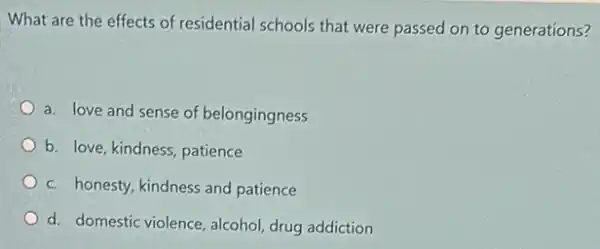 What are the effects of residential schools that were passed on to generations?
a. love and sense of belongingness
b. love, kindness, patience
c. honesty, kindness and patience
d. domestic violence, alcohol drug addiction