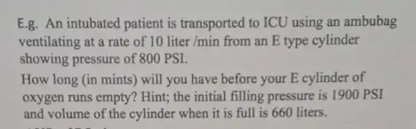 E.g. An intubated patient is transported to ICU using an ambubag
ventilating at a rate of 10liter/min from an E type cylinder
showing pressure of 800 PSI.
How long (in mints)will you have before your E cylinder of
oxygen runs empty?Hint; the initial filling pressure is 1900 PSI
and volume of the cylinder when it is full is 660 liters.