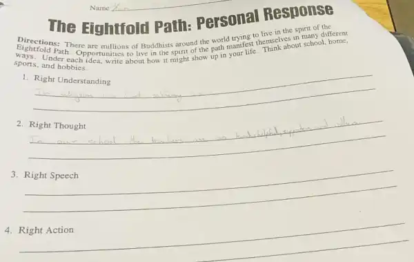 Eightfold Path hemselves in rschool,ho
Directions: There are millions of Buddhists around the
Path. Opportunities about how it might show up in
sports, and hobbies.
1. Right Understanding
__
2. Right Thought
3
__
4. Right Action
Personal Response