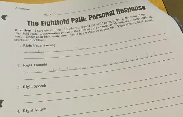 The Eightfold Patih Personal Response
Directions: There are millions of Buddhists around the world trying to live in the spirit of
sports, and hobbies.
our Path about school, home sports,under 1. Opportunities to live in the spirit of the path manifest themselves in many different
1
__
2
__
3
__
complete
__
disappointed