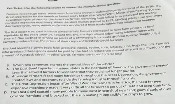 Eit Ticket: Use the following source to answer the multiple choice question.
for most of the 1920s, the
Farmers faced tough times.While most Americans enjoyed relative prospertuch of the Roaring '20s was
Depression for the American farmer really began after World War 1. Mu prices and the need to
of debt for the American farmer, stemming from falling, sending prices in an even more
xpensive machinery. When the stock market-perilihardscrabble lives would ever improve.
The first major New Deal Initiative almed to help farmers attempted to raise farm prices to a level
equitable to the years 1909-14
Toward this end, the Agricultural Adjustment Administration was
created. One method of driving up prices of a commodity is to create
farmers produced less, the prices of their crops and livestock would increase.
The AAA Identified seven basic farm products: wheat,cotton, corn, tobacco, rice hogs and milk, Farmers
who produced these goods would be paid by the AAA to reduce the amount of acres in cultivation or the
amount of livestock raised.In other words, farmers were paid to farm lessl
3. Which two sentences express the central ideas of the article?
A. The Dust Bowl impacted nineteen states in the heartland of America;the government created
laws that allowed farmers to keep land that they could not longer pay for.
B.American farmers faced many hardships throughout the Great Depression; the government
created laws and programs to aide the farming industry through its crisis.
C.The Great Depression began after World War I for farmers in America; the need for new
expensive machinery made it very difficult for farmers to get out of debt and keep their land.
D. The Dust Bowl caused many people to move west in search of new land; giant clouds of dust
covered farmland and blocked out the sun making it impossible for crops to grow.