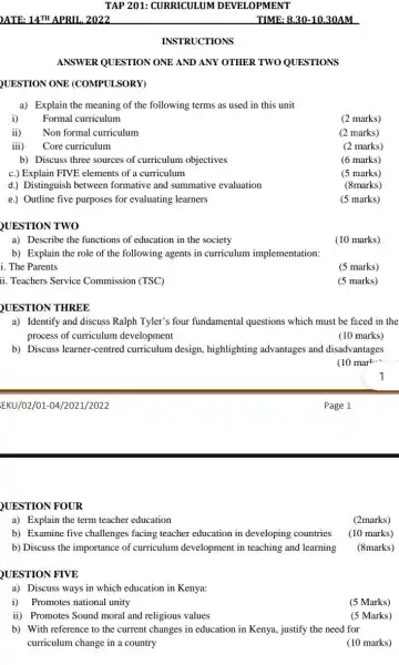 EKU/02/01-04/2021/2022
TAP 201: CURRICULUM DEVELOPMENT
INSTRUCTIONS
ANSWER QUESTION ONE AND ANY OTHER TWO QUESTIONS
UESTION ONE (COMPULSORY)
a) Explain the meaning of the following terms as used in this unit
i) Formal curriculum
(2 marks)
ii) Non formal curriculum
(2 marks)
iii) Core curriculum
(2 marks)
b) Discuss three sources of curriculum objectives
(6 marks)
c.) Explain FIVE elements of a curriculum
(5 marks)
d.) Distinguish between formative and summative evaluation
(8marks)
e.) Outline five purposes for evaluating learners
(5 marks)
QUESTION TWO
a) Describe the functions of education in the society
b) Explain the role of the following agents in curriculum implementation:
i. The Parents
ii. Teachers Service Commission (TSC)
QUESTION THREE
a) Identify and discuss Ralph Tyler's four fundamental questions which must be faced in the
process of curriculum development
(10 marks)
b) Discuss learner-centred curriculum design highlighting advantages and disadvantages
(10 mark..)
1
QUESTION FOUR
a) Explain the term teacher education
(2marks)
b) Examine five challenges facing teacher education in developing countries (10 marks)
b) Discuss the importance of curriculum development in teaching and learning (8marks)
QUESTION FIVE
a) Discuss ways in which education in Kenya:
i) Promotes national unity
(5 Marks)
ii) Promotes Sound moral and religious values
(5 Marks)
b) With reference to the current changes in education in Kenya, justify the need for
curriculum change in a country
(10 marks)
(10 marks)
(5 marks)
(5 marks)
Page 1