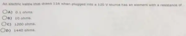 An electric kettle that draws 12A when plugged into a 120 V source has an element with a resistance of.
A) 0.1 ohms.
B) 10 ohms.
Oc) 1200 ehms.
D) 1440 ohms.