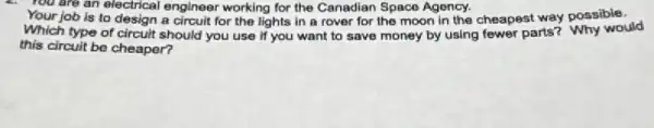 You are an electrical engineer working for the Canadian Space Agency.
Your job is to design a circuit for the lights in a rover for the moon in the cheapest way possible.
Which type of circuit should you use if you want to save money by using fewer parts? Why would
this circuit be cheaper?