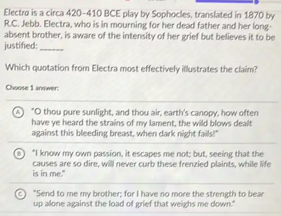 Electro is a circa 420-410 BCE play by Sophocles translated in 1870 by
R.C. Jebb. Electra, who is in mourning for her dead father and her long-
absent brother, is aware of the intensity of her grief but believes it to be
justified: __
Which quotation from Electra most effectively illustrates the claim?
Choose 1 answer:
A "O thou pure sunlight,and thou air, earth's canopy, how often
have ye heard the strains of my lament,the wild blows dealt
against this bleeding breast., when dark night fails!"
B "I know my own passion, it escapes me not; but, seeing that the
causes are so dire will never curb these frenzied plaints, while life
is in me."
C "Send to me my brother; for I have no more the strength to bear
up alone against the load of grief that weighs me down."