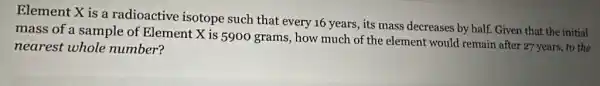 Element X is a radioactive isotope such that every 16 years, its mass decreases by half. Given that the initial
mass of a sample of Element X is 5900 grams, how much of the element would remain after 27 years,to the
nearest whole number?