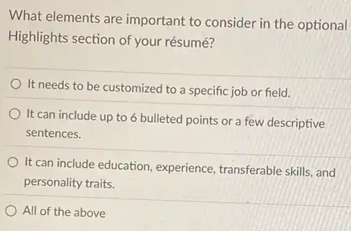 What elements are important to consider in the optional
Highlights section of your résumé?
It needs to be customized to a specific job or field.
It can include up to 6 bulleted points or a few descriptive
sentences.
It can include education experience, transferable skills and
personality traits.
All of the above