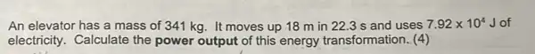 An elevator has a mass of 341 kg It moves up 18 m in 22.3 s and uses 7.92times 10^4 Jof
electricity. Calculate the power output of this energy transformation. (4)