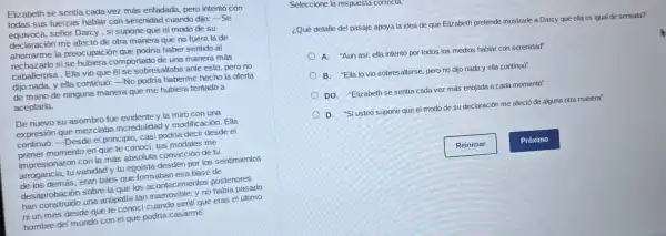 Elizabeth se sentia cada vez más enfadada.pero intentó con
todas sus fuerzas hablar con serenidad cuando dijo: -Se
equivoca, señor Darcy , si supone que el modo de su
declaración me afectó de otra manera que no fuera la de
ahorrarme la preocupación que podría haber sentido al
rechazarlo si se hubiera comportado de una manera más
caballerosa.Ella vio que él se sobresaltaba ante esto, pero no
dijo nada, y ella continuó:-No podria haberme hecho la oferta
de mano de ninguna manera que me hubiera tentado a
aceptarla.
De nuevo su asombro fue evidente y la miró con una
expresión que mezclaba incredulidad y mortificación. Ella
continuo:-Desde el principio, casi podria decir desde el
primer momento en que te conocí, tus modales me
impresionaron con la más absoluta convicción de tu
arrogancia, tu vanidad y tu egoísta desdén por los sentimientos
de los demás, eran tales que formaban esa base de
desaprobación sobre la que los acontecimientos posteriores
han construido una antipatía tan inamovible:y no habia pasado
ni un mes desde que te conoci cuando sentí que eras el último
hombre del mundo con el que podría casarme.
Seleccione la respuesta correcta.
¿Qué detalle del pasaje apoya la idea de que Elizabeth pretende mostrarle a Darcy que ella es igual de sensata?
A."Aun así, ella intentó por todos los medios hablar con serenidad"
B. "Ella lo vio sobresaltarse, pero no dijo nada y ella continuó"
DO. "Elizabeth se sentia cada vez más enojada a cada momento"
D. "Si usted supone que el modo de su declaración me afectó de alguna otra manera"