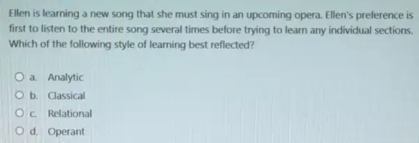 Ellen is learning a new song that she must sing in an upcoming opera. Ellen's preference is
first to listen to the entire song several times before trying to learn any individual sections.
Which of the following style of learning best reflected?
a. Analytic
b. Classical
c. Relational
d. Operant