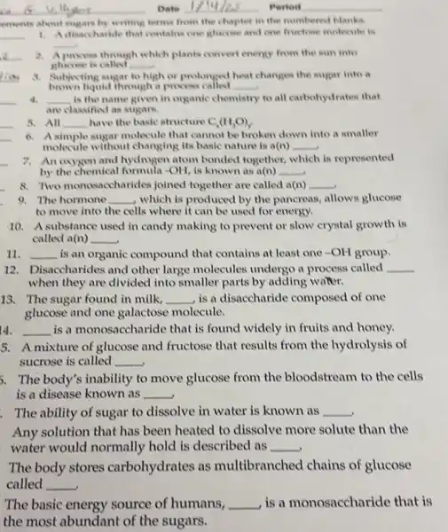 ements about sugars by writing terms from the chapter in the numbered blanks.
__ 1. Adisaccharide that contains one glucose and one fructose molecule is
__
2. A process through which plants convert energy from the sun into
glucose is called __
a. Subjecting sugar to high or prolonged heat changes the sugar into a
brown liquid through a process called __
4. __ is the name given in organic chemistry to all carbohydrates that
are classified as sugars.
5. All __ have the basic structure C_(x)(H_(2)O)_(y).
6. Asimple sugar molecule that cannot be broken down into a smaller
molecule without changing its basic nature is a(n) __
7. An oxygen and hydrogen atom bonded together, which is represented
by the chemical formula -OH, is known as a(n) __
8. Two monosaccharides joined together are called a(n) __
9. The hormone __ , which is produced by the pancreas, allows glucose
to move into the cells where it can be used for energy.
10. A substance used in candy making to prevent or slow crystal growth is
called a(n) __
11. __ is an organic compound that contains at least one -OH group.
12. Disaccharides and other large molecules undergo a process called __
when they are divided into smaller parts by adding water.
13. The sugar found in milk, __ ,is a disaccharide composed of one
glucose and one galactose molecule.
14. __ is a monosaccharide that is found widely in fruits and honey.
5. Amixture of glucose and fructose that results from the hydrolysis of
sucrose is called __
5. The body's inability to move glucose from the bloodstream to the cells
is a disease known as __
The ability of sugar to dissolve in water is known as __
Any solution that has been heated to dissolve more solute than the
water would normally hold is described as __
The body stores carbohydrates as multibranched chains of glucose
called __ .
The basic energy source of humans, __ , is a monosaccharide that is
the most abundant of the sugars.