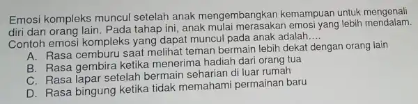 Emosi kompleks muncul setelah anak mengembangkan kemampuan untuk mengenali
diri dan orang lain. Pada tahap ini, anak mulai merasakan emosi yang lebih mendalam
Contoh emosi kompleks yang dapat muncu pada anak adalah
__
A. Rasa cemburu saat melihat teman bermain lebih dekat dengan orang lain
B. Rasa gembira ketika menerima hadiah dari orang tua
C. Rasa lapar setelah bermain seharian di luar rumah
D. Rasa bingung ketika tidak memahami permainan baru