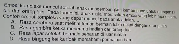 Emosi kompleks muncul setelah anak mengembangkan kemampuan untuk mengonali
diri dan orang lain. Pada tahap ini , anak mula i merasakan emosi yang lebih mendalam.
Contoh emosi kompleks yang dapat muncul pada anak adalah
__
A. Rasa cemburu saat melihat teman bermain lebih dekat dengan orang lain
B. Rasa gembira ketika menerima hadiah dari orang tua
C. Rasa lapar setelah bermain I seharian di luar rumah
D. Rasa bingung ketika tidak memahami permainan baru