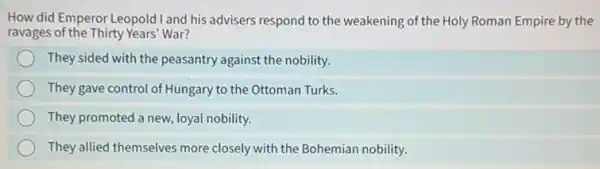 How did Emperor Leopold I and his advisers respond to the weakening of the Holy Roman Empire by the
ravages of the Thirty Years' War?
They sided with the peasantry against the nobility.
They gave control of Hungary to the Ottoman Turks.
They promoted a new loyal nobility.
They allied themselves more closely with the Bohemian nobility.